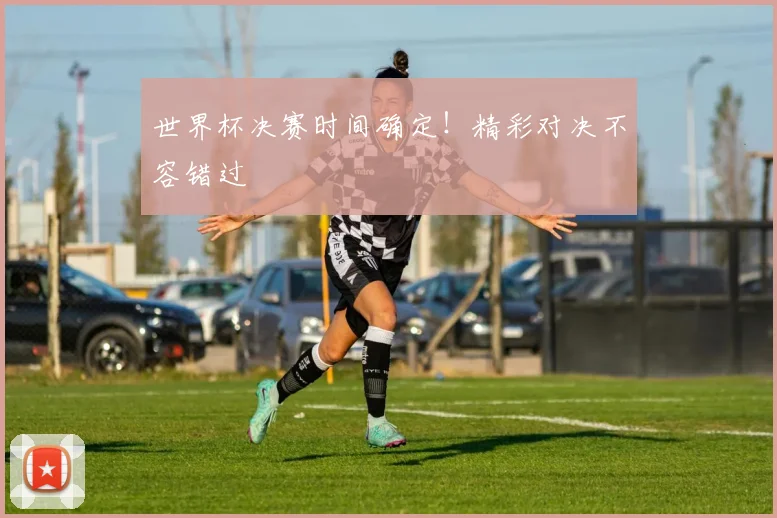 世界杯决赛时间确定！精彩对决不容错过