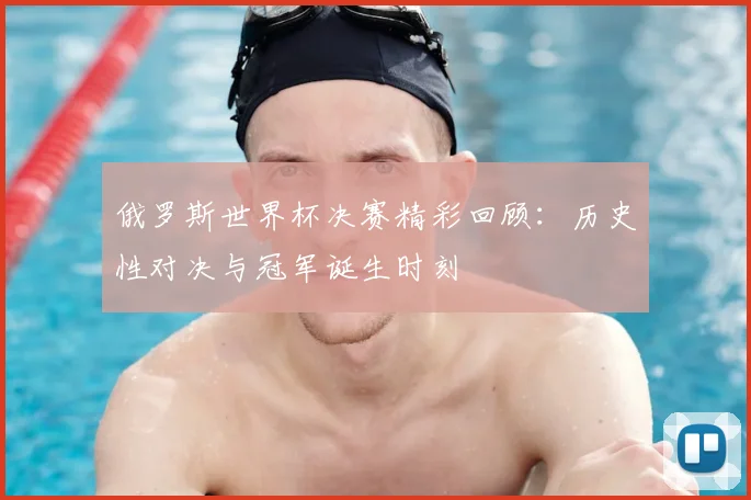 俄罗斯世界杯决赛精彩回顾：历史性对决与冠军诞生时刻