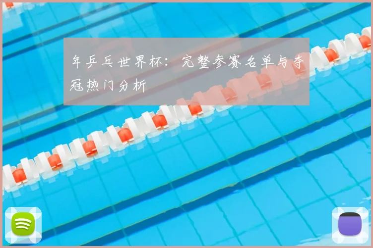 年乒乓世界杯：完整参赛名单与夺冠热门分析