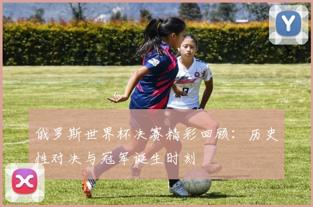 俄罗斯世界杯决赛精彩回顾：历史性对决与冠军诞生时刻
