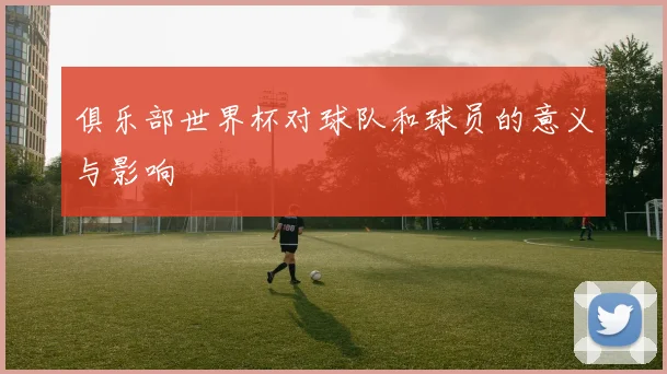 俱乐部世界杯对球队和球员的意义与影响