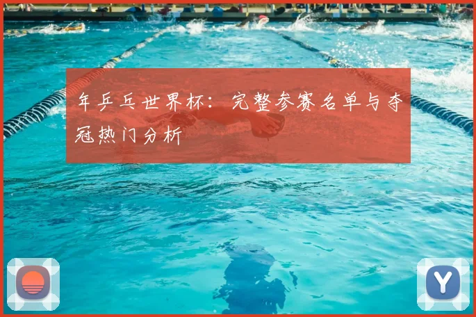 年乒乓世界杯：完整参赛名单与夺冠热门分析