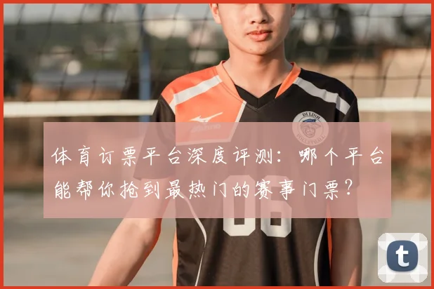 体育订票平台深度评测：哪个平台能帮你抢到最热门的赛事门票？