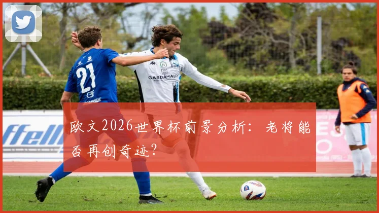 欧文2026世界杯前景分析：老将能否再创奇迹？