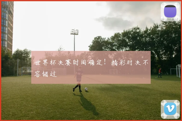 世界杯决赛时间确定！精彩对决不容错过